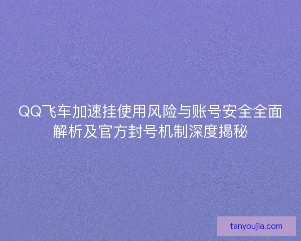 QQ飞车加速挂使用风险与账号安全全面解析及官方封号机制深度揭秘