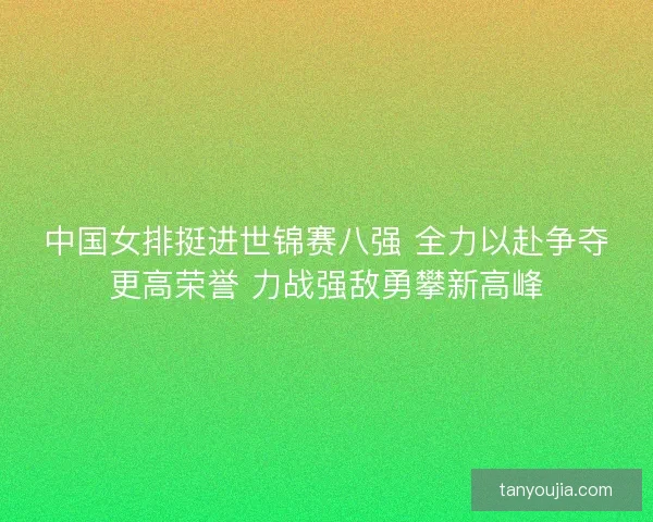 中国女排挺进世锦赛八强 全力以赴争夺更高荣誉 力战强敌勇攀新高峰