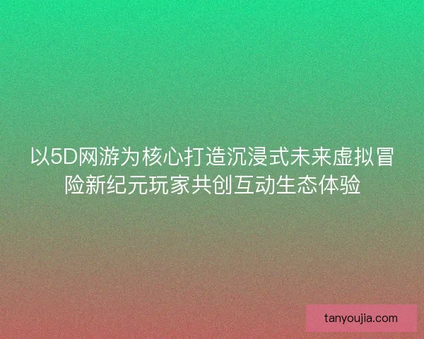 以5D网游为核心打造沉浸式未来虚拟冒险新纪元玩家共创互动生态体验