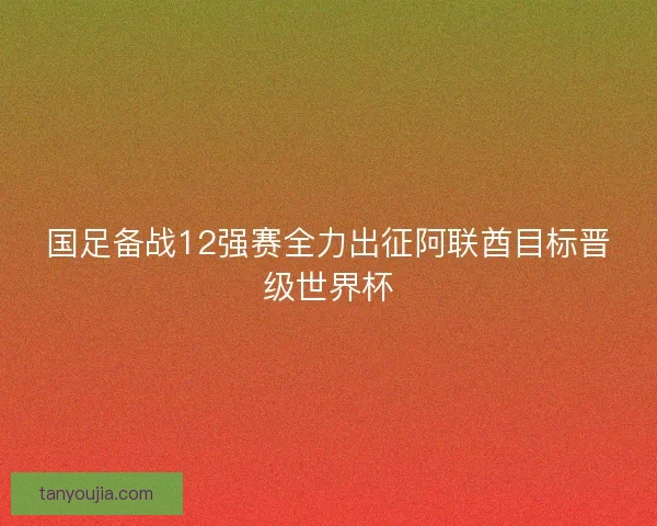 国足备战12强赛全力出征阿联酋目标晋级世界杯