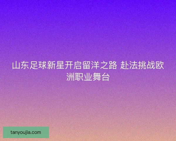 山东足球新星开启留洋之路 赴法挑战欧洲职业舞台