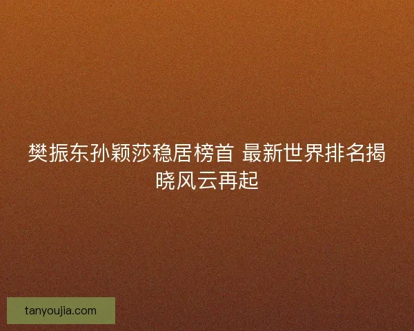 樊振东孙颖莎稳居榜首 最新世界排名揭晓风云再起