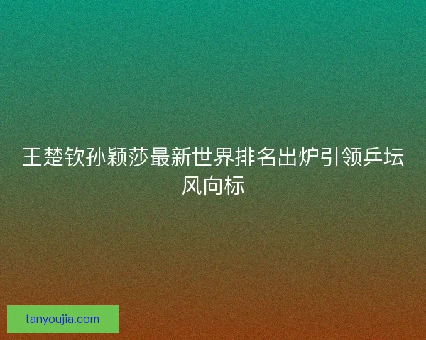 王楚钦孙颖莎最新世界排名出炉引领乒坛风向标