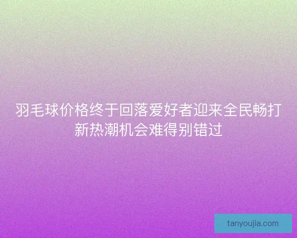 羽毛球价格终于回落爱好者迎来全民畅打新热潮机会难得别错过