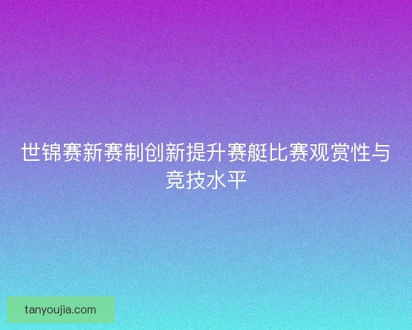 世锦赛新赛制创新提升赛艇比赛观赏性与竞技水平