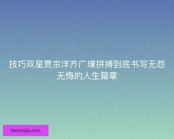 技巧双星贾宗洋齐广璞拼搏到底书写无怨无悔的人生篇章