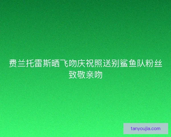 费兰托雷斯晒飞吻庆祝照送别鲨鱼队粉丝致敬亲吻